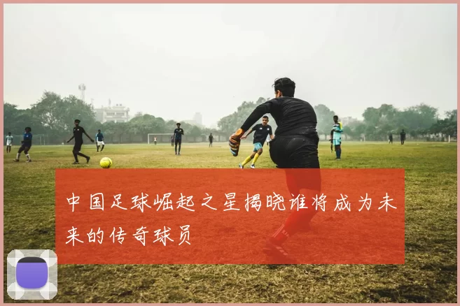 中国足球崛起之星揭晓谁将成为未来的传奇球员