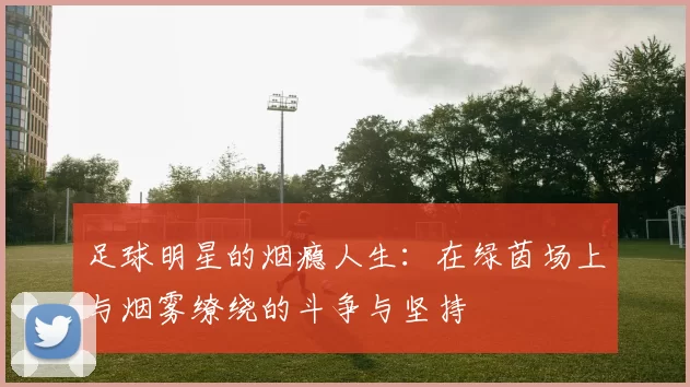足球明星的烟瘾人生：在绿茵场上与烟雾缭绕的斗争与坚持
