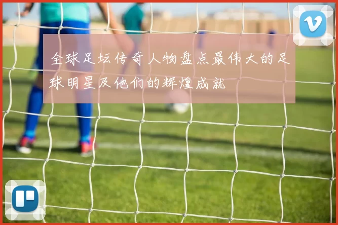 全球足坛传奇人物盘点最伟大的足球明星及他们的辉煌成就