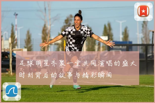 足球明星齐聚一堂共同演唱的盛大时刻背后的故事与精彩瞬间