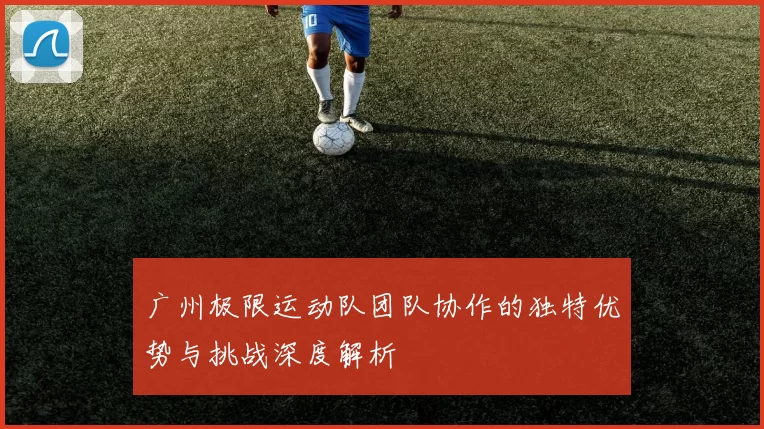 广州极限运动队团队协作的独特优势与挑战深度解析