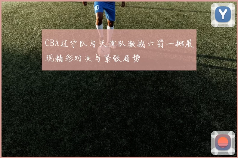 CBA辽宁队与天津队激战六罚一掷展现精彩对决与紧张局势