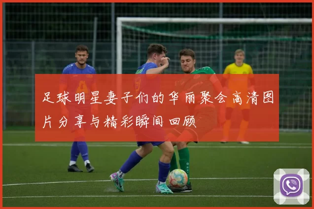 足球明星妻子们的华丽聚会高清图片分享与精彩瞬间回顾