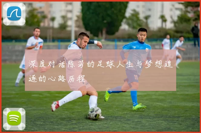 深度对话陈芳的足球人生与梦想追逐的心路历程