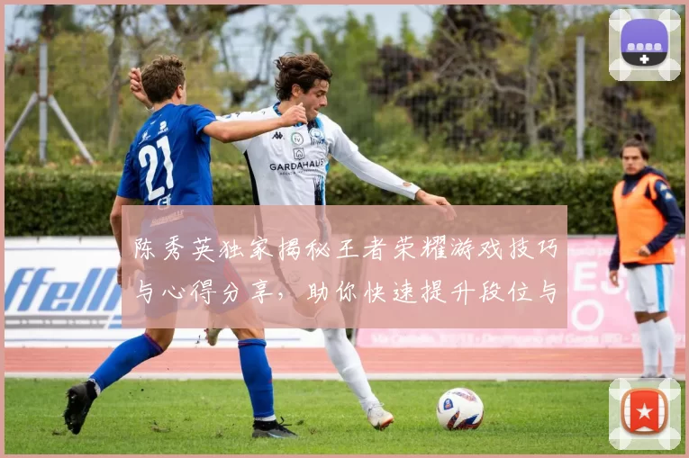 陈秀英独家揭秘王者荣耀游戏技巧与心得分享，助你快速提升段位与游戏体验