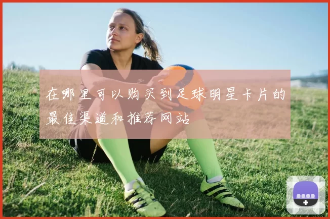 在哪里可以购买到足球明星卡片的最佳渠道和推荐网站