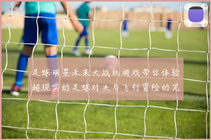 足球明星未来大战机游戏带你体验超现实的足球对决与飞行冒险的完美结合