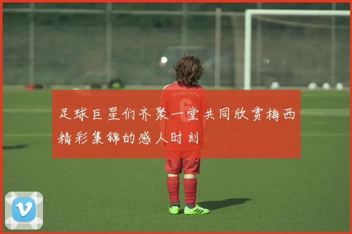 足球巨星们齐聚一堂共同欣赏梅西精彩集锦的感人时刻