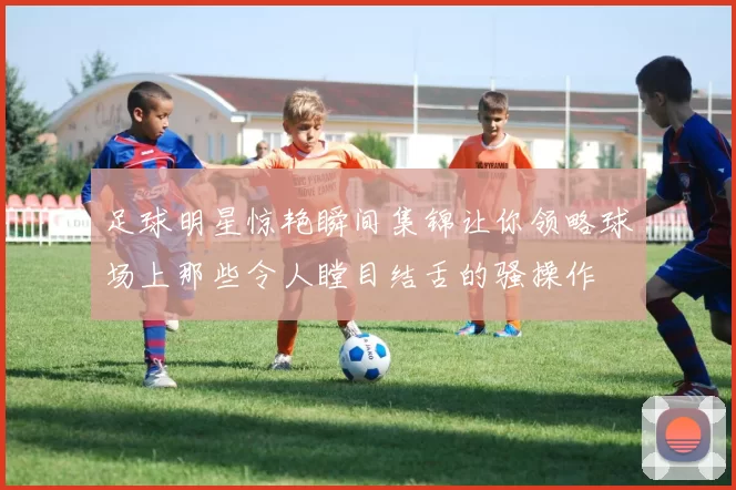 足球明星惊艳瞬间集锦让你领略球场上那些令人瞠目结舌的骚操作