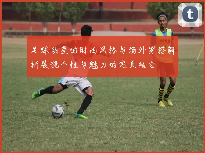 足球明星的时尚风格与场外穿搭解析展现个性与魅力的完美结合