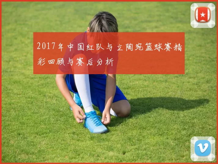 2017年中国红队与立陶宛篮球赛精彩回顾与赛后分析