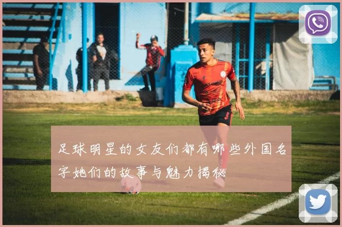 足球明星的女友们都有哪些外国名字她们的故事与魅力揭秘