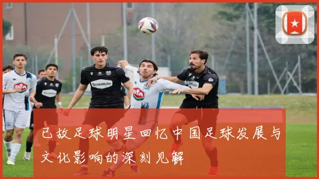 已故足球明星回忆中国足球发展与文化影响的深刻见解