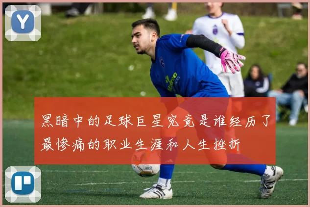 黑暗中的足球巨星究竟是谁经历了最惨痛的职业生涯和人生挫折