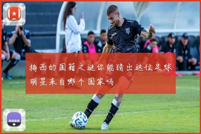 梅西的国籍之谜你能猜出这位足球明星来自哪个国家吗