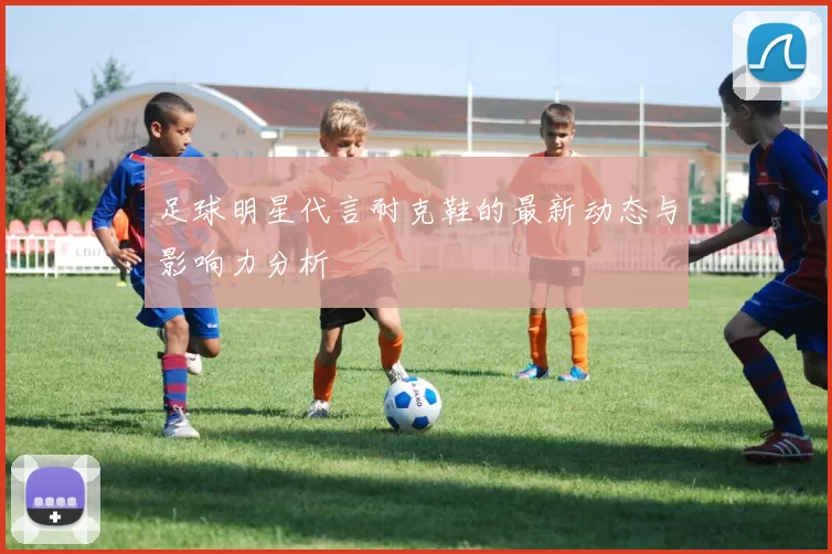 足球明星代言耐克鞋的最新动态与影响力分析