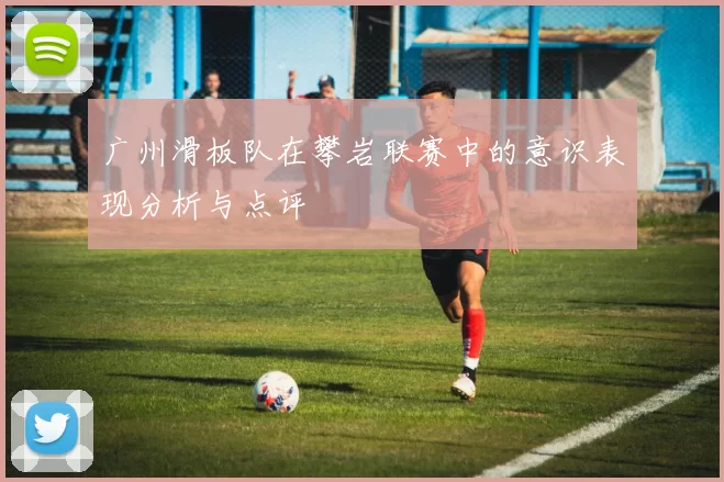 广州滑板队在攀岩联赛中的意识表现分析与点评