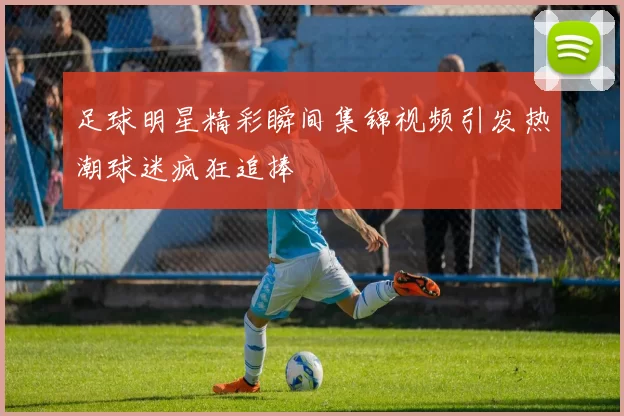 足球明星精彩瞬间集锦视频引发热潮球迷疯狂追捧