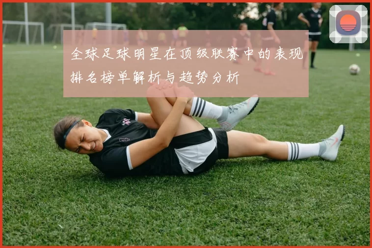 全球足球明星在顶级联赛中的表现排名榜单解析与趋势分析