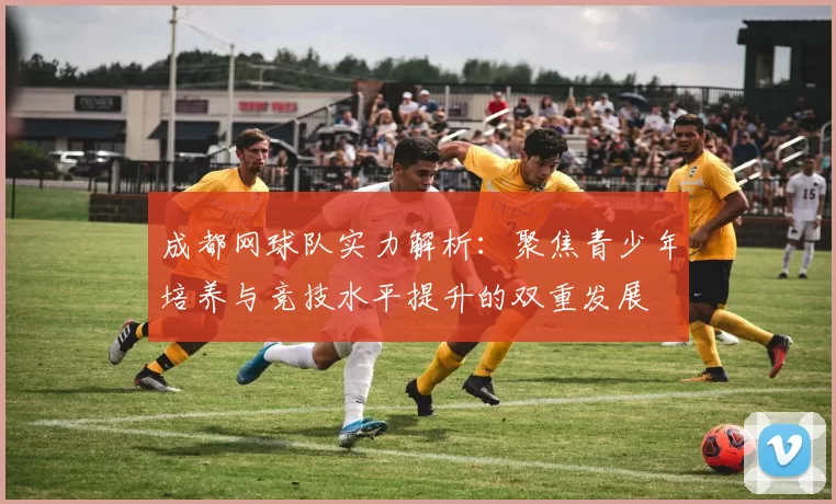成都网球队实力解析：聚焦青少年培养与竞技水平提升的双重发展
