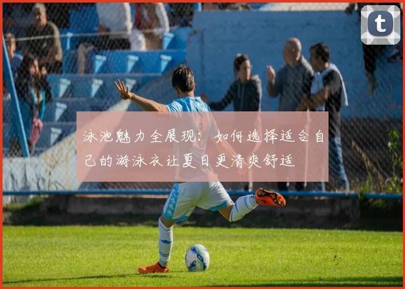 泳池魅力全展现：如何选择适合自己的游泳衣让夏日更清爽舒适