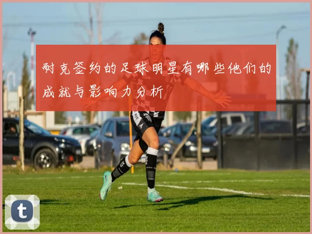 耐克签约的足球明星有哪些他们的成就与影响力分析
