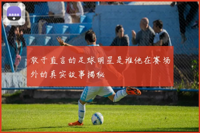 敢于直言的足球明星是谁他在赛场外的真实故事揭秘