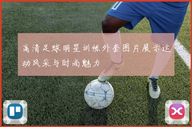 高清足球明星训练外套图片展示运动风采与时尚魅力