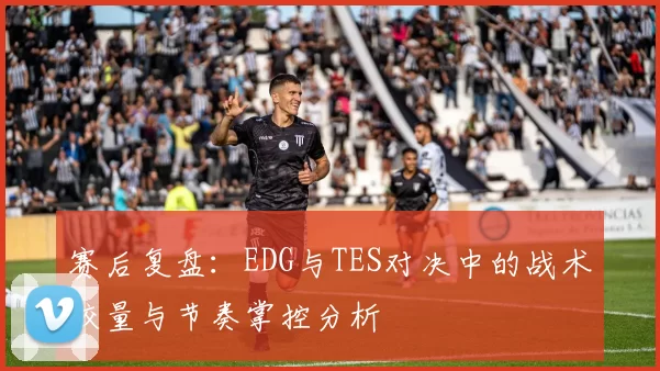 赛后复盘：EDG与TES对决中的战术较量与节奏掌控分析