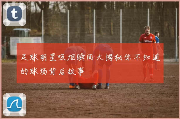 足球明星吸烟瞬间大揭秘你不知道的球场背后故事
