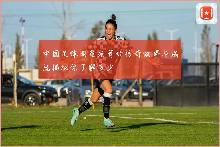 中国足球明星老蒋的传奇故事与成就揭秘你了解多少