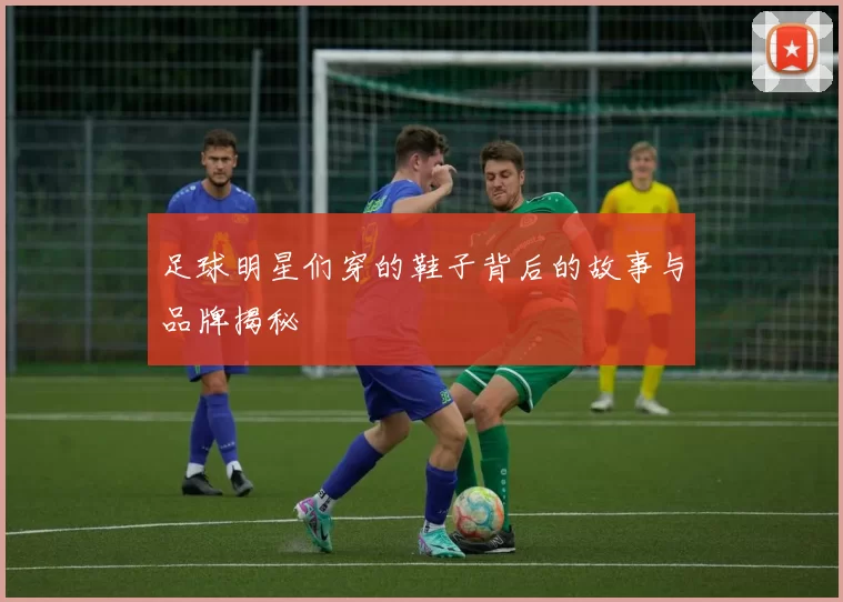 足球明星们穿的鞋子背后的故事与品牌揭秘