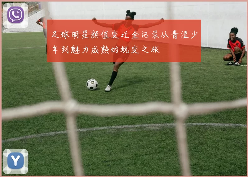 足球明星颜值变迁全记录从青涩少年到魅力成熟的蜕变之旅