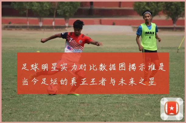 足球明星实力对比数据图揭示谁是当今足坛的真正王者与未来之星