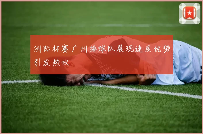 洲际杯赛广州排球队展现速度优势引发热议