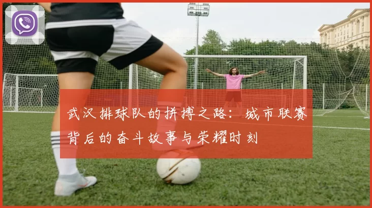 武汉排球队的拼搏之路：城市联赛背后的奋斗故事与荣耀时刻
