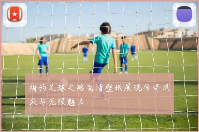 梅西足球之路高清壁纸展现传奇风采与无限魅力