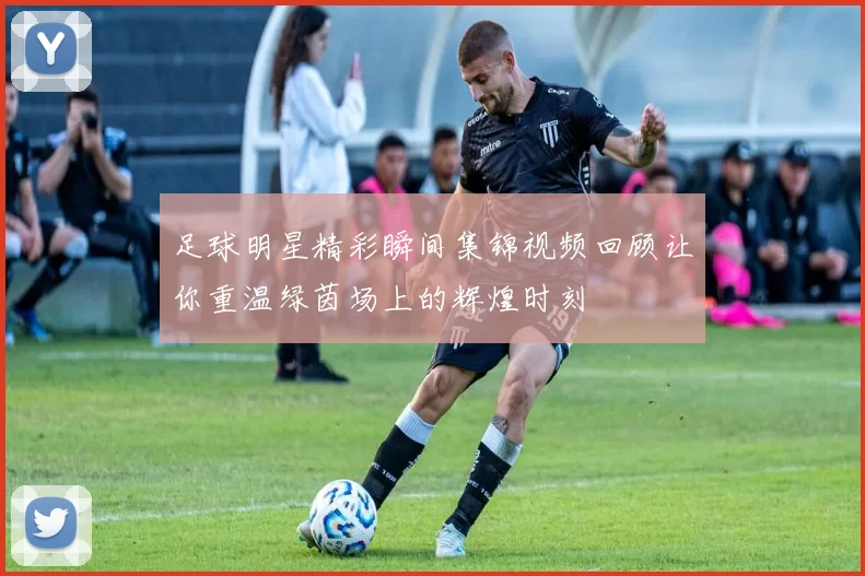 足球明星精彩瞬间集锦视频回顾让你重温绿茵场上的辉煌时刻