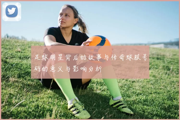 足球明星背后的故事与传奇球服号码的意义与影响分析
