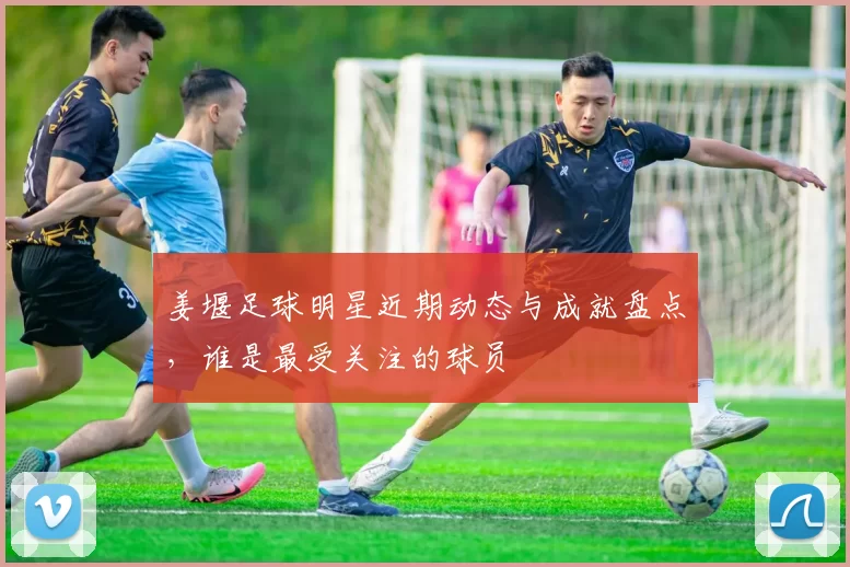姜堰足球明星近期动态与成就盘点，谁是最受关注的球员