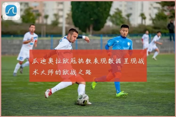 瓜迪奥拉欧冠执教表现数据呈现战术大师的欧战之路