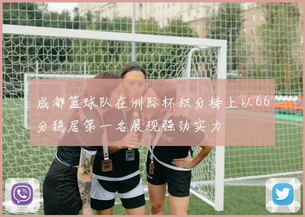 成都篮球队在洲际杯积分榜上以66分稳居第一名展现强劲实力