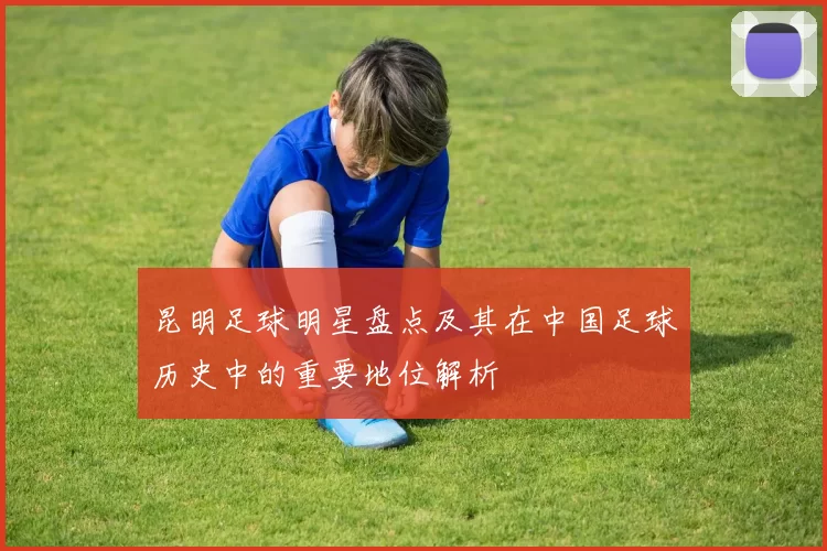 昆明足球明星盘点及其在中国足球历史中的重要地位解析